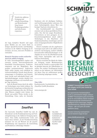Stuttgart
06. – 09. 10. 2014
Halle 5 / Stand 5302
SCHMIDT Technology GmbH · D-78112 St. Georgen / Schwarzwald
SCHMIDT®
Pressensysteme bieten für
jede Aufgabe und für jedes Umfeld die
beste Technik.
Von ergonomischen Handarbeitsplätzen
bis hin zu automatisierten Anlagen umfassen
SCHMIDT®
Pressensysteme genau die Technik,
die Sie für wirtschaftliches Arbeiten benötigen:
EG-baumustergeprüfte Sicherheitstechnik,
intelligente Prozess-Steuerungen, integrierte
Messdatenerfassung, vielseitige Datenbank-
Software – alles auch gerne als kunden-
speziﬁsche Lösung.
Innovativ, hochwertig, kostenoptimiert
und mit Sicherheit Simply the best!
www.schmidt-pressen.com
BESSERE
TECHNIK
GESUCHT?
iVorteile der additiven
Fertigung sind
schnelle Entwicklung
und Wiederbeschaf-
fung, bessere
Produkteigenschaften
und hohe Kosten-
ersparnisse.
die Lage, komplexe Bauteile und sogar
ganze Module aus nur einem Stück zu
fertigen. Speziell bei Greifer- und Handling-
systemen ist die Additive Fertigung ein In-
strument, um neue, innovative Produkte zu
entwickeln.
Bionische Prinzipien werden realisierbar
durch die additive Fertigung
In vielen Anwendungsfeldern ergeben sich
einerseits enorme Innovationspotenziale
hinsichtlich Gewichtsersparnis, Funktions-
integration und der Möglichkeit, Bau-
gruppen zusammenzufassen. Andererseits
haben solche Ansätze auch erhebliche be-
triebswirtschaftliche Vorteile durch Kosten-
einsparungen in Produktion und Entwick-
lung. Gerade auch individuelle Einzel- und
Spezialanfertigungen werden deutlich kos-
tengünstiger und lassen sich innerhalb weni-
ger Tage realisieren.
Auch die Bionik könnte durch die additi-
ven Technologien einen Schub erfahren. Da
die bionische Formgebung von Bauteilen mit
integrierten Funktionen über den 3D-Druck
ohne Weiteres möglich wird, könnte die
Bionik zum großen Thema werden in der
Entwicklung. Umso mehr, als bionische
Strukturen sehr oft überlegene Stablitäts-
und Leichtbaueigenschaften aufweisen. Ein
neues Technologiefeld, dessen Wert zum
heutigen Tag kaum abzuschätzen ist.
Das Geschäftsmodell von ZmartPart
orientiert sich an diesen geschilderten Poten-
zialen. Das Ziel des jungen Rosenheimer
Unternehmens ist kein geringeres als die
Fortschrittsmöglichkeiten durch additive
Technologien in den Maschinen- und
Sondermaschinenbau einzubringen und mit
seinen fertigungstechnischen Möglichkeiten
zu vereinen.
Darum erschöpfen sich die angebotenen
Leistungen auch nicht in der additiven Kon-
struktion und Fertigung, sondern schließen
konventionelle Schlüsseltechnologien in ihr
Angebot mit ein wie die Oberflächenverede-
lung, Fräsen, Spritzgießen oder auch die
Software-Entwicklung.
Derzeit verzeichnet der Markt der Additi-
ven Fertigung rasante Wachstumsraten.
Noch sind die Gründe zu einem großen Teil
im globalen Interesse der Öffentlichkeit zu
suchen. Der stärkste Nachfragesog kommt
jedoch aus der Industrie, die offensichtlich
auf diesen Zug mit unbekanntem großen
Ziel rechtzeitig aufspringen möchte. ●●
Vitus Zeller
Kaufmännischer Geschäftsführer der
ZmartPart GmbH, Rosenheim
www.zmartpart.de
Die bayerische ZmartPart GmbH hat sich als
Dienstleister auf die Produktoptimierung und Tech-
nologieberatung in der Additiven Fertigung spezia-
lisiert. Vitus Zeller, kaufmännischer Leiter und
Autor dieses Artikels: „In der Produktentwicklung
kümmern wir uns auf Wunsch um die gesamte
Projektleitung und organisieren die Entwicklung
und Produktion vollständiger Module.“
ZmartPart
Industrieanzeiger 22.14
Vitus Zeller,
Geschäftsführender
Gesellschafter und
kaufmännischer
Geschäftsführer der
ZmartPart GmbH,
Rosenheim
 