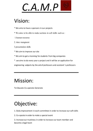 C.A.M.P
Vision:
* We aims to have a sponsers in our projects
* We aims to be able to make sections in soft skills such as :
1.human resourse
2. time mangment
3.presentation skills
* We aim to improve our site
* We aim to get a tranning forstudents from big companies
* .we aims to do every year a project and it will be an application for
engineering subjects by the aid of professors and assistant ‘s professors
‫ـــــــــــــــــــــــــــــــــــــــــــــــــــــــ‬
Mission:
To Educate-Co.operate-Generate
‫ـــــــــــــــــــــــــــــــــــــــــــــــــــــــ‬
Objective:
1. Daily improvement in each committee in order to increase our soft skills
2. Co-oprate in order to make a special event
3. Increase our trustiness in order to increase our team member and
become a legal team
 