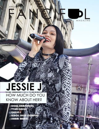 1
Fanciful Magazine
FANCIF
APRIL/MAY 2015
LM A G A Z I N E
HOW MUCH DO YOU
KNOW ABOUT HER?
JESSIE J
//DOUG ARMSTRONG
//TYLER OAKLEY
//DANIEL J
//BLACK SHEEP COMPLEX
//SAMMI MARIA
 