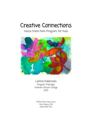  
 
Creative Connections 
Itasca State Park Program for Kids 
 
 
 
Lianna Koberoski 
Program Manager 
Warren Wilson College 
2015 
 
 
 
36750 Main Park Drive 
Park Rapids, MN 
(218) 699-7251 
 
 