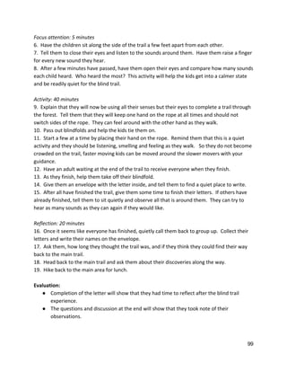 Focus attention: 5 minutes 
6.  Have the children sit along the side of the trail a few feet apart from each other. 
7.  Tell them to close their eyes and listen to the sounds around them.  Have them raise a finger 
for every new sound they hear. 
8.  After a few minutes have passed, have them open their eyes and compare how many sounds 
each child heard.  Who heard the most?  This activity will help the kids get into a calmer state 
and be readily quiet for the blind trail. 
 
Activity: 40 minutes 
9.  Explain that they will now be using all their senses but their eyes to complete a trail through 
the forest.  Tell them that they will keep one hand on the rope at all times and should not 
switch sides of the rope.  They can feel around with the other hand as they walk.  
10.  Pass out blindfolds and help the kids tie them on. 
11.  Start a few at a time by placing their hand on the rope.  Remind them that this is a quiet 
activity and they should be listening, smelling and feeling as they walk.   So they do not become 
crowded on the trail, faster moving kids can be moved around the slower movers with your 
guidance. 
12.  Have an adult waiting at the end of the trail to receive everyone when they finish. 
13.  As they finish, help them take off their blindfold. 
14.  Give them an envelope with the letter inside, and tell them to find a quiet place to write.  
15.  After all have finished the trail, give them some time to finish their letters.  If others have 
already finished, tell them to sit quietly and observe all that is around them.  They can try to 
hear as many sounds as they can again if they would like.  
 
Reflection: 20 minutes 
16.  Once it seems like everyone has finished, quietly call them back to group up.  Collect their 
letters and write their names on the envelope.   
17.  Ask them, how long they thought the trail was, and if they think they could find their way 
back to the main trail. 
18.  Head back to the main trail and ask them about their discoveries along the way. 
19.  Hike back to the main area for lunch.  
 
Evaluation: 
● Completion of the letter will show that they had time to reflect after the blind trail 
experience. 
● The questions and discussion at the end will show that they took note of their 
observations.  
 
 
99 
 