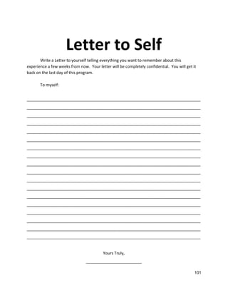  
Letter to Self 
Write a Letter to yourself telling everything you want to remember about this 
experience a few weeks from now.  Your letter will be completely confidential.  You will get it 
back on the last day of this program.   
 
To myself: 
 
______________________________________________________________________________
______________________________________________________________________________
______________________________________________________________________________
______________________________________________________________________________
______________________________________________________________________________
______________________________________________________________________________
______________________________________________________________________________
______________________________________________________________________________
______________________________________________________________________________
______________________________________________________________________________
______________________________________________________________________________
______________________________________________________________________________
______________________________________________________________________________
______________________________________________________________________________
______________________________________________________________________________
______________________________________________________________________________
______________________________________________________________________________
______________________________________________________________________________ 
 
Yours Truly, 
_________________________   
101 
 