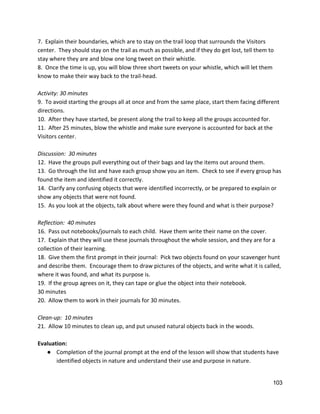 7.  Explain their boundaries, which are to stay on the trail loop that surrounds the Visitors 
center.  They should stay on the trail as much as possible, and if they do get lost, tell them to 
stay where they are and blow one long tweet on their whistle.   
8.  Once the time is up, you will blow three short tweets on your whistle, which will let them 
know to make their way back to the trail‐head. 
 
Activity: 30 minutes 
9.  To avoid starting the groups all at once and from the same place, start them facing different 
directions. 
10.  After they have started, be present along the trail to keep all the groups accounted for. 
11.  After 25 minutes, blow the whistle and make sure everyone is accounted for back at the 
Visitors center. 
 
Discussion:  30 minutes 
12.  Have the groups pull everything out of their bags and lay the items out around them. 
13.  Go through the list and have each group show you an item.  Check to see if every group has 
found the item and identified it correctly. 
14.  Clarify any confusing objects that were identified incorrectly, or be prepared to explain or 
show any objects that were not found. 
15.  As you look at the objects, talk about where were they found and what is their purpose?  
 
Reflection:  40 minutes 
16.  Pass out notebooks/journals to each child.  Have them write their name on the cover. 
17.  Explain that they will use these journals throughout the whole session, and they are for a 
collection of their learning. 
18.  Give them the first prompt in their journal:  Pick two objects found on your scavenger hunt 
and describe them.  Encourage them to draw pictures of the objects, and write what it is called, 
where it was found, and what its purpose is.  
19.  If the group agrees on it, they can tape or glue the object into their notebook. 
30 minutes 
20.  Allow them to work in their journals for 30 minutes. 
 
Clean‐up:  10 minutes 
21.  Allow 10 minutes to clean up, and put unused natural objects back in the woods.  
 
Evaluation: 
● Completion of the journal prompt at the end of the lesson will show that students have 
identified objects in nature and understand their use and purpose in nature.  
 
103 
 