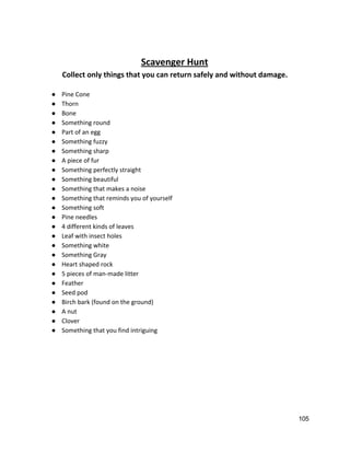  
Scavenger Hunt 
Collect only things that you can return safely and without damage. 
 
● Pine Cone 
● Thorn 
● Bone 
● Something round 
● Part of an egg 
● Something fuzzy 
● Something sharp 
● A piece of fur 
● Something perfectly straight 
● Something beautiful 
● Something that makes a noise 
● Something that reminds you of yourself 
● Something soft 
● Pine needles 
● 4 different kinds of leaves 
● Leaf with insect holes 
● Something white 
● Something Gray 
● Heart shaped rock 
● 5 pieces of man‐made litter 
● Feather 
● Seed pod 
● Birch bark (found on the ground) 
● A nut 
● Clover 
● Something that you find intriguing 
 
   
105 
 