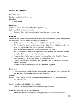 Activity: Daily Take‐Away 
 
Time:​ 15 minutes 
Location:​ location of last lesson plan 
Materials:  
● Sharing stick 
 
Objectives: 
This lesson aims to allow students to reflect upon their day 
By the end of this lesson, students will: 
● Be able to share one thing that they learned and enjoyed from the day.  
 
Procedure: 
This lesson plan will be used every day for the end of day daily reflection.  Follow the lesson plan 
accordingly and end with the appropriate poem for each day.  
1. Gather group into a circle.  Have everyone sit down and close their eyes. 
2. Tell them to think to themselves for two minutes about all they did during the day and 
what they most enjoyed and learned from their experiences. 
3. After two minutes have passed, tell everyone to open their eyes. 
4. Ask for volunteers to share what they learned from their day.  Not all children have to 
share, but they should be encouraged to do so.  
5. Pass around the sharing stick and remind them that whoever has the stick is the one 
doing the talking.  Everyone else should be quiet and listening.  
6. Listen to each individual child share their “take away” until all have shared or there are 
no more volunteers. 
7. Take the sharing stick back so you can read the end of day poem. 
 
Evaluation: 
● Participation in the sharing circle will demonstrate what they have learned from the day, 
and what they will take away with them and remember.  
Sources: 
Cornell, J. (1989). Nature Activities. ​Sharing Nature with Children II ​(120). Nevada City, CA:  
Dawn Publications.  
 
Family Friend Poems. (2006‐2015). Retrieved from  
http://www.familyfriendpoems.com/poem/the‐way‐of‐nature  
 
Poetry in Nature. (2007‐2015).  Retrieved from  
http://www.poetryinnature.com/nature/poetry.asp?poem=4717#ixzz3Rqu2K91v  
106 
 