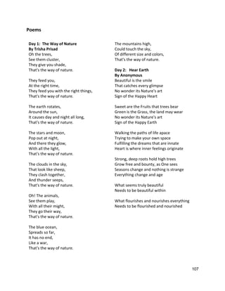 Poems 
 
Day 1:  The Way of Nature  
By Trisha Prisad 
Oh the trees, 
See them cluster, 
They give you shade, 
That's the way of nature. 
 
They feed you, 
At the right time, 
They feed you with the right things, 
That's the way of nature. 
 
The earth rotates, 
Around the sun, 
It causes day and night all long, 
That's the way of nature. 
 
The stars and moon, 
Pop out at night, 
And there they glow, 
With all the light, 
That's the way of nature. 
 
The clouds in the sky, 
That look like sheep, 
They clash together, 
And thunder seeps, 
That's the way of nature. 
 
Oh! The animals, 
See them play, 
With all their might, 
They go their way, 
That's the way of nature. 
 
The blue ocean, 
Spreads so far, 
It has no end, 
Like a war, 
That's the way of nature. 
 
 
The mountains high, 
Could touch the sky, 
Of different size and colors, 
That's the way of nature. 
 
Day 2:   Hear Earth 
By Anonymous 
Beautiful is the smile  
That catches every glimpse  
No wonder its Nature's art  
Sign of the Happy Heart  
 
Sweet are the Fruits that trees bear  
Green is the Grass, the land may wear  
No wonder its Nature's art  
Sign of the Happy Earth  
 
Walking the paths of life apace  
Trying to make your own space  
Fulfilling the dreams that are innate  
Heart is where inner feelings originate  
 
Strong, deep roots hold high trees  
Grow free and bounty, as One sees  
Seasons change and nothing is strange  
Everything change and age  
 
What seems truly beautiful  
Needs to be beautiful within  
 
What flourishes and nourishes everything  
Needs to be flourished and nourished 
 
107 
 