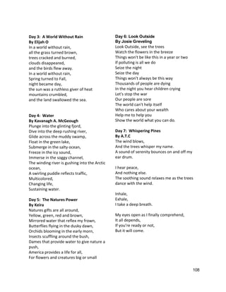  
Day 3:  A World Without Rain 
By Elijah O 
In a world without rain, 
all the grass turned brown, 
trees cracked and burned, 
clouds disappeared, 
and the birds flew away. 
In a world without rain, 
Spring turned to Fall, 
night became day, 
the sun was a ruthless giver of heat 
mountains crumbled, 
and the land swallowed the sea.  
 
 
Day 4:  Water 
By Kavanagh A. McGeough 
Plunge into the glinting fjord,  
Dive into the deep rushing river,  
Glide across the muddy swamp,  
Float in the green lake,  
Submerge in the salty ocean,  
Freeze in the icy sound,  
Immerse in the soggy channel,  
The winding river is gushing into the Arctic 
ocean,  
A swirling puddle reflects traffic,  
Multicolored,  
Changing life,  
Sustaining water. 
 
Day 5:  The Natures Power 
By Keira 
Natures gifts are all around, 
Yellow, green, red and brown, 
Mirrored water that reflex my frown, 
Butterflies flying in the dusky dawn, 
Orchids blooming in the early morn, 
Insects scuffling around the bush, 
Dames that provide water to give nature a 
push, 
America provides a life for all, 
For flowers and creatures big or small 
Day 6: Look Outside  
By Josie Greveling 
Look Outside, see the trees 
Watch the flowers in the breeze 
Things won't be like this in a year or two 
If polluting is all we do 
Seize the night 
Seize the day 
Things won't always be this way 
Thousands of people are dying 
In the night you hear children crying 
Let's stop the war 
Our people are sore 
The world can't help itself 
Who cares about your wealth 
Help me to help you 
Show the world what you can do. 
 
Day 7:  Whispering Pines 
By A.T.C 
The wind blows,  
And the trees whisper my name.  
A sound of serenity bounces on and off my 
ear drum.  
 
I hear peace,  
And nothing else.  
The soothing sound relaxes me as the trees 
dance with the wind.  
 
Inhale,  
Exhale,  
I take a deep breath.  
 
My eyes open as I finally comprehend,  
It all depends,  
If you’re ready or not,  
But it will come.   
 
108 
 