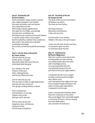  
Day 8:  A Butterfly Life 
By Sarah Zylstra 
As the caterpillar sleeps inside its cocoon 
Like a baby wrapped in her blanket  
She waits and waits until she blooms  
Into a beautiful new life  
With wings of deep sapphire blue 
She takes her first flight, soaring high 
Into the clear cornflower sky 
She flutters over to perch on the pink flowers  
To sip the sweet nectar of pure gold  
But this butterfly is daintier than a ballerina  
Like a leaf in the wind, but controlled 
So delicate and fragile 
But so free, so free this butterfly will always 
be. 
 
Day 9:  Life the Way it Should Be 
By Taylor Jordao 
Tell me what do you see 
Purple, green, and gold, 
Mountain peaks that touch the sky 
Little black birds flying by 
 
Sun setting in the west 
Flowers in the east, 
Calm, relaxing breeze 
And forests filled with trees 
 
Tell me what do you see 
The sky starts to fade as night approaches 
Animals will soon come out 
The spring is ending without a doubt 
 
Fall is coming near 
Cold weather's on its way, 
Flowers start to die  
Birds go south, bye bye. 
 
Tell me what do you see 
Happiness, love, and beauty, 
Everyone is free 
Life the way it should be. 
Day 10:  The Birds of the Air  
By Joseph Cornell 
The birds of the air are my brothers, 
All flowers my sisters, 
The trees are my friends. 
  
All living creatures, 
Mountains and Streams, 
I take unto my care. 
  
For this earth is our mother, 
Hidden in the sky is the spirit above. 
  
I share one life with all who are here; 
To everyone I give my love, 
To everyone I give my love.   
 
Day 11:  Earthworms 
By Karen Magnuson 
Dad and I used to catch worms the 
evening before we went fishing, 
we stalked slowly about the yard 
with a flashlight and an 
ice cream pail filled with dirt 
and watched the grass for the 
pink flesh of the juicy nightcrawlers. 
 
I remember the first one I caught, 
its body curled around my fingers 
like a phone cord, 
and I marveled at the ridges of its skin 
how its body's fragile plumpness felt 
when it tried to get away before 
I released it into the pail. 
 
(Later, I learned that Aristotle called 
them the 'intestines of the earth,' 
they could digest their own body weight 
in soil every 24 hours, and are among 
the most defenseless, 
yet successful of creatures.) 
 
 
109 
 