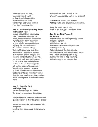 When we baited our lines, 
I admired their strength 
as they struggled against the 
fate they could not know, 
wondering if God would be mad 
if we didn't catch any fish. 
 
Day 12:  Summer Days, Rainy Nights 
By Daniel W. Flood 
I would sit outside on a sunny day  
Take a deep breath and feel the  
Sweet, crisp summer air passes over  
My tongue and down my airway  
I'd hold it in for a moment in time  
Enjoying the taste and smell of  
The summer air and wishing  
That my life could stop on a dime  
Wishing that I could have that day  
That moment forever enjoying the  
Peaceful tranquility of what god has  
Put forth in such a mysterious way  
As the breeze blew and the leaves  
Rustled in the wind, rain began to  
Fall and the peace of the early day  
Turns to night on what I perceive  
I'd stand up and walk out into the rain  
Watching as the rain falls slowly to me  
I feel the cold droplets run down my face  
This is an image that is drawn within my 
brain 
 
 
Day 13:  Beautiful Earth 
By Kathye Perry 
What a wonderful joy it is to see,  
The beauty of nature and its majesty.  
 
Everything blends, entwines and embraces,  
Spaced precisely in their designated places.  
 
What a marvel to see, I wish I were a bee,  
Flying free,  
Smelling life's roses, no particular place to 
be. 
How can it be, such a marvel to see  
When it’s possessed by such as you and me?  
 
Ours to have, cherish, and protect,  
Not to pollute, take for granted, nor neglect.  
 
Enjoy the earth, treat it kind  
After all it is ours, yes... yours and mine. 
 
Day 14:  As Time Passes By 
By Alice G 
The butterflies are floating through the air. 
The grass is green, 
and the trees are tall. 
As the wind whistles through my hair, 
I let life pass me by. 
As time ticks and the clock goes by, 
the flowers grow taller as life passes me by. 
And I dream of floating right on by. 
But now it's time to stop dreaming, 
and wake up to a hot summer day. 
 
 
 
110 
 