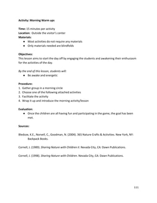 Activity: Morning Warm ups 
 
Time:​ 15 minutes per activity 
Location:  ​Outside the visitor’s center 
Materials:   
● Most activities do not require any materials 
● Only materials needed are blindfolds 
 
Objectives: 
This lesson aims to start the day off by engaging the students and awakening their enthusiasm 
for the activities of the day.   
 
By the end of this lesson, students will: 
● Be awake and energetic 
 
Procedure: 
1.  Gather group in a morning circle 
2.  Choose one of the following attached activities 
3.  Facilitate the activity 
4.  Wrap it up and introduce the morning activity/lesson 
 
Evaluation: 
● Once the children are all having fun and participating in the game, the goal has been 
met.  
 
Sources: 
 
Bledsoe, K.E., Norvell, C., Goodman, N. (2004). 365 Nature Crafts & Activities. New York, NY:  
Backpack Books.   
 
Cornell, J. (1989). ​Sharing Nature with Children II.​ Nevada City, CA: Dawn Publications.  
 
Cornell, J. (1998). ​Sharing Nature with Children​. Nevada City, CA: Dawn Publications.  
 
 
 
 
 
   
111 
 