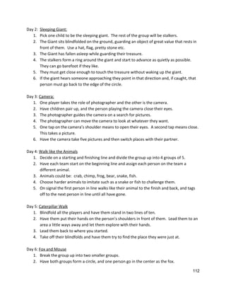 Day 2:  ​Sleeping Giant: 
1. Pick one child to be the sleeping giant.  The rest of the group will be stalkers. 
2. The Giant sits blindfolded on the ground, guarding an object of great value that rests in 
front of them.  Use a hat, flag, pretty stone etc.   
3. The Giant has fallen asleep while guarding their treasure. 
4. The stalkers form a ring around the giant and start to advance as quietly as possible. 
They can go barefoot if they like.   
5. They must get close enough to touch the treasure without waking up the giant. 
6. If the giant hears someone approaching they point in that direction and, if caught, that 
person must go back to the edge of the circle.   
  
Day 3: ​Camera: 
1. One player takes the role of photographer and the other is the camera. 
2. Have children pair up, and the person playing the camera close their eyes. 
3. The photographer guides the camera on a search for pictures. 
4. The photographer can move the camera to look at whatever they want. 
5. One tap on the camera’s shoulder means to open their eyes.  A second tap means close. 
This takes a picture. 
6. Have the camera take five pictures and then switch places with their partner. 
 
Day 4: ​Walk like the Animals 
1. Decide on a starting and finishing line and divide the group up into 4 groups of 5. 
2. Have each team start on the beginning line and assign each person on the team a 
different animal. 
3. Animals could be:  crab, chimp, frog, bear, snake, fish. 
4. Choose harder animals to imitate such as a snake or fish to challenge them. 
5. On signal the first person in line walks like their animal to the finish and back, and tags 
off to the next person in line until all have gone. 
 
Day 5: ​Caterpillar Walk 
1. Blindfold all the players and have them stand in two lines of ten.   
2. Have them put their hands on the person’s shoulders in front of them.  Lead them to an 
area a little ways away and let them explore with their hands. 
3. Lead them back to where you started. 
4. Take off their blindfolds and have them try to find the place they were just at.   
 
Day 6: ​Fox and Mouse 
1. Break the group up into two smaller groups. 
2. Have both groups form a circle, and one person go in the center as the fox. 
112 
 