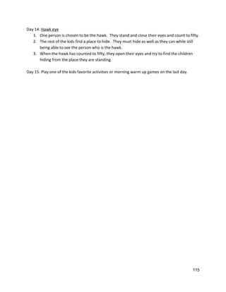 Day 14: ​Hawk eye 
1. One person is chosen to be the hawk.  They stand and close their eyes and count to fifty. 
2. The rest of the kids find a place to hide.  They must hide as well as they can while still 
being able to see the person who is the hawk. 
3. When the hawk has counted to fifty, they open their eyes and try to find the children 
hiding from the place they are standing.   
 
Day 15: Play one of the kids favorite activities or morning warm up games on the last day.   
 
 
   
115 
 