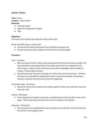 Activity: Timeline 
 
Time: ​2 hours 
Location:  ​Visitor Center 
Materials: 
● Coloring utensils 
● Segments of Big pieces of paper 
● Tape 
 
Objectives: 
This lesson aims to teach kids about the history of the park 
 
By the end of the lesson, students will: 
● Summarize the history of the park from foundation to present day 
● Be able to talk about their segment of the timeline more thoroughly 
 
Procedure: 
 
Intro:  5 minutes:   
1. After touring the Visitor’s Center and examining all the historical interactive exhibits, the 
kids should have a pretty good idea of the major events that have happened in the 
Park’s history.  Explain to them that they will use their knowledge and the exhibits to 
create a Timeline about the park. 
2. Break the group up into pairs and assign one of the main events to each pair.  Tell them 
that they are responsible for depicting this event as clearly as possible, by drawing or 
writing or whatever they think will convey the happening.   
 
Pre‐project study:  20 minutes 
3. Allow them some time to explore the exhibits specific to their event and take notes that 
they may need.   
 
Activity:  40 minutes 
4. Pass out big pieces of paper to each pair, and allow them to illustrate their event on the 
paper.  They can go back and look at their event if need be in the exhibits. 
 
Discussion:  40 minutes 
5. Once everyone has completed their event, lay them out on the floor and have them put 
the events in chronological order. 
116 
 