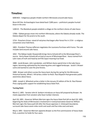 Timeline: 
6000 BCE ‐ Indigenous people inhabit northern Minnesota around Lake Itasca. 
 
Bison Kill Site: Archaeologists have dated back 7,000 years – prehistoric peoples hunted 
bison in the area 
 
1200 CE ‐ The Blackduck people establish a village on the northern shores of Lake Itasca 
 
1700s ‐ Ojibwe groups move into northern Minnesota, where the Dakota already reside. The 
Dakota depart for the prairie to the south. 
 
1714 ‐ Preachers Grove –stand of red pines that began after forest fire in 1714 – a religious 
convention once held there.  
 
1803 ‐ President Thomas Jefferson negotiates the Louisiana Purchase with France. The sale 
includes land around Lake Itasca. 
 
1832 ‐ The Ojibwe leader Ozaawindib brings Henry Schoolcraft to the Mississippi River’s 
source.  ​Henry Rowe Schoolcraft arrived at source of Mississippi River.  Itasca named from 
Latin roots of truth and head by verITAS Caput meaning true head.  
 
1888 ‐ Jacob Brower, John Lyendecker, and William Avery spend time in the Lake Itasca 
region, becoming captivated by the towering pines and rugged landscape.  ​Jacob V. Brower 
came and wanted to save the pine forests. 
 
1889 ‐ Brower and others survey the Itasca basin during the spring for the Minnesota 
Historical Society. Alfred J. Hill writes a letter to the​St. Paul Dispatch​ that generates public 
awareness about Itasca. 
 
1890 ‐ Joseph A. Wheelock writes a letter in the January 22 edition of the ​St. Paul Pioneer 
Press​ urging public support for establishing Itasca State Park. 
 
Turning Point 
 
March 2, 1891 ‐ Senator John B. Sanborn introduces an Itasca bill prepared by Brower. He 
meets opposition from senators who favor lumber interests 
 
April 20, 1891 ‐ Governor William Merriam signs the Itasca State Park bill on April 20, 1891, 
beginning the State of Minnesota’s involvement in land preservation.Governor William 
Merriam signs the Itasca park bill after the House approves it. Initial park boundaries 
surround Lake Itasca seven miles north and south and five miles east and west. 
 
May 4, 1891 ‐ Governor Merriam appoints Brower as the first commissioner of Itasca State 
Park, a position he holds for four years. 
118 
 