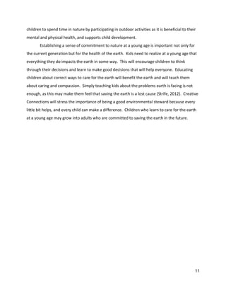 children to spend time in nature by participating in outdoor activities as it is beneficial to their 
mental and physical health, and supports child development.   
Establishing a sense of commitment to nature at a young age is important not only for 
the current generation but for the health of the earth.  Kids need to realize at a young age that 
everything they do impacts the earth in some way.  This will encourage children to think 
through their decisions and learn to make good decisions that will help everyone.  Educating 
children about correct ways to care for the earth will benefit the earth and will teach them 
about caring and compassion.  Simply teaching kids about the problems earth is facing is not 
enough, as this may make them feel that saving the earth is a lost cause (Strife, 2012).  Creative 
Connections will stress the importance of being a good environmental steward because every 
little bit helps, and every child can make a difference.  Children who learn to care for the earth 
at a young age may grow into adults who are committed to saving the earth in the future.   
 
 
 
 
 
 
 
 
 
 
 
 
 
 
 
 
 
 
 
 
 
 
 
11 
 