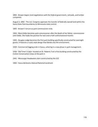  
1892 ‐ Brower begins land negotiations with the federal government, railroads, and lumber 
companies 
 
August 3, 1892 ‐ The U.S. Congress approves the transfer of federally owned land within the 
Itasca State Park boundaries to Minnesota state control. 
 
1895 ‐ Brower’s tenure as park commissioner ends. 
 
1903 ‐ Mary Gibbs becomes park commissioner after the death of her father, commissioner 
John Gibbs. She holds the position for two‐and‐a‐half confrontational months 
 
1905 ‐ Douglas Lodge becomes the first park building specifically constructed for overnight 
guests. It features a rustic‐style design that blends into the environment. 
 
1920 ‐ Commercial logging ends in Itasca, ushering in a new phase in park management. 
 
1934 ‐ Old Timer’s Cabin: located on Dr. Roberts Trail is first building constructed by the 
Civilian Conservation Corps at the park in  
 
1941 ‐ Mississippi Headwaters dam constructed by the CCC 
 
1965 ‐ Itasca declared a Natural National Landmark 
 
   
119 
 