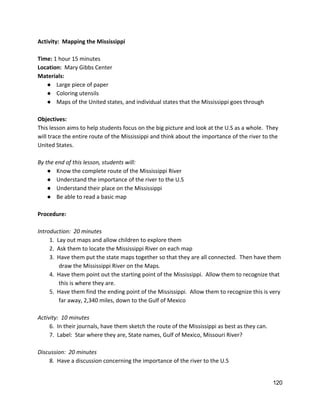 Activity:  Mapping the Mississippi  
 
Time:​ 1 hour 15 minutes 
Location:​  Mary Gibbs Center 
Materials:   
● Large piece of paper 
● Coloring utensils 
● Maps of the United states, and individual states that the Mississippi goes through 
 
Objectives: 
This lesson aims to help students focus on the big picture and look at the U.S as a whole.  They 
will trace the entire route of the Mississippi and think about the importance of the river to the 
United States. 
 
By the end of this lesson, students will: 
● Know the complete route of the Mississippi River 
● Understand the importance of the river to the U.S 
● Understand their place on the Mississippi 
● Be able to read a basic map 
 
Procedure: 
 
Introduction:  20 minutes 
1.  Lay out maps and allow children to explore them 
2.  Ask them to locate the Mississippi River on each map 
3.  Have them put the state maps together so that they are all connected.  Then have them 
draw the Mississippi River on the Maps. 
4.  Have them point out the starting point of the Mississippi.  Allow them to recognize that 
this is where they are. 
5.  Have them find the ending point of the Mississippi.  Allow them to recognize this is very 
far away, 2,340 miles, down to the Gulf of Mexico 
 
Activity:  10 minutes 
6.  In their journals, have them sketch the route of the Mississippi as best as they can.  
7.  Label:  Star where they are, State names, Gulf of Mexico, Missouri River? 
 
Discussion:  20 minutes 
8.  Have a discussion concerning the importance of the river to the U.S 
120 
 