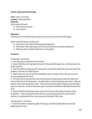 Activity: Exploring the Mississippi 
 
Time:​ 1 hour 15 minutes 
Location:​  Mississippi River 
Materials: 
Each student will need 
● Their personal journal 
● Pen or pencil 
 
Objectives: 
This lesson aims to allow the kids to explore the area of the start of the Mississippi. 
 
By the end of this lesson, students will: 
● Create their own map of the Mississippi headwaters 
● Write down their observations of the natural elements around the headwaters 
● Observe nature and think about their surroundings 
 
Procedure: 
 
Introduction:  10 minutes 
1.  Pass out journals and pencils to each child 
2.  Explain that they will be going to the start of the great Mississippi river, and they have some 
exploring to do.  
3.  Have the children buddy up with someone else and tell them that they are to stay with their 
buddies at all times for safety reasons. 
4.  Explain that once you all reach the headwaters there is a place where they can cross the 
river by walking over the rocks. 
5.  Tell them that in their journals, they should record any observations they have about the 
natural elements at the headwaters.  An observation is about things they may notice.  They can 
draw or write these things they notice.  They can draw or write about things such as the rocks, 
plants, animals etc.  Let them know their goal is to record five different observations about the 
land. 
6.  Explain that they should also draw a map in their journals that shows the layout of the 
headwaters.  Their map should include the river, any crossing points, the riparian buffer, 
benches, or anything else they notice and want to include in their map. 
 
Transportation:  10 minutes 
7.  Once the activity is explained, gather the group, and take the Headwaters trail to the 
beginning of the river. 
132 
 