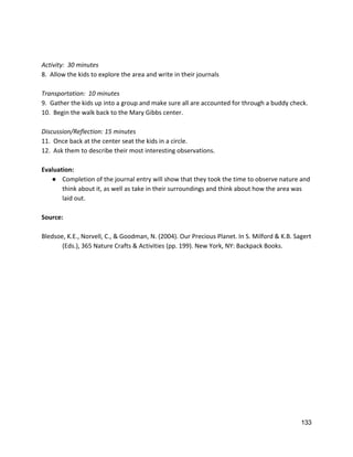  
 
Activity:  30 minutes 
8.  Allow the kids to explore the area and write in their journals 
 
Transportation:  10 minutes 
9.  Gather the kids up into a group and make sure all are accounted for through a buddy check. 
10.  Begin the walk back to the Mary Gibbs center.  
 
Discussion/Reflection: 15 minutes  
11.  Once back at the center seat the kids in a circle.   
12.  Ask them to describe their most interesting observations.   
 
Evaluation: 
● Completion of the journal entry will show that they took the time to observe nature and 
think about it, as well as take in their surroundings and think about how the area was 
laid out.  
 
Source: 
 
Bledsoe, K.E., Norvell, C., & Goodman, N. (2004). Our Precious Planet. In S. Milford & K.B. Sagert  
(Eds.), 365 Nature Crafts & Activities (pp. 199). New York, NY: Backpack Books.  
 
 
  
 
  
   
133 
 