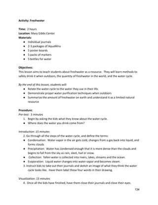 Activity: Freshwater  
 
Time: ​ 2 hours 
Location: ​Mary Gibbs Center 
Materials: 
● Individual journals 
● 2‐3 packages of AquaMira 
● 5 poster boards 
● 5 packs of markers 
● 5 bottles for water 
 
Objectives: 
This lesson aims to teach students about freshwater as a resource.  They will learn methods to 
safely drink it when outdoors, the quantity of freshwater in the world, and the water cycle.  
 
By the end of this lesson, students will: 
● Relate the water cycle to the water they use in their life. 
● Demonstrate proper water purification techniques when outdoors 
● Summarize the amount of freshwater on earth and understand it as a limited natural 
resource 
 
Procedure: 
Pre‐test:  5 minutes 
1. Begin by asking the kids what they know about the water cycle. 
● Where does the water you drink come from? 
 
Introduction: 15 minutes 
2. Go through all the steps of the water cycle, and define the terms: 
● Condensation:  Water vapor in the air gets cold, changes from a gas back into liquid, and 
forms clouds 
● Precipitation:  Water has condensed enough that it is more dense than the clouds and 
begins to fall from the sky as rain, sleet, hail or snow. 
●  Collection:  fallen water is collected into rivers, lakes, streams and the ocean. 
● Evaporation:  Liquid water changes into water vapor and becomes steam. 
3. Instruct kids to take out their journals and sketch an image of what they think the water 
cycle looks like.  Have them label these four words in their drawing. 
 
Visualization: 15 minutes 
4.  Once all the kids have finished, have them close their journals and close their eyes.   
134 
 