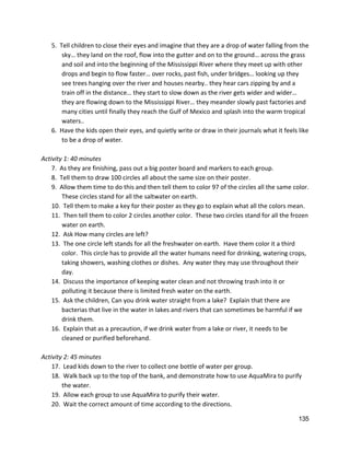 5.  Tell children to close their eyes and imagine that they are a drop of water falling from the 
sky… they land on the roof, flow into the gutter and on to the ground… across the grass 
and soil and into the beginning of the Mississippi River where they meet up with other 
drops and begin to flow faster… over rocks, past fish, under bridges… looking up they 
see trees hanging over the​ ​river and houses nearby.. they hear cars zipping by and a 
train off in the distance… they start to slow down as the river gets wider and wider… 
they are flowing down to the Mississippi River… they meander slowly past factories and 
many cities until finally they reach the Gulf of Mexico and splash into the warm tropical 
waters.. 
6.  Have the kids open their eyes, and quietly write or draw in their journals what it feels like 
to be a drop of water.   
 
Activity 1: 40 minutes 
7.  As they are finishing, pass out a big poster board and markers to each group.   
8.  Tell them to draw 100 circles all about the same size on their poster. 
9.  Allow them time to do this and then tell them to color 97 of the circles all the same color. 
These circles stand for all the saltwater on earth.   
10.  Tell them to make a key for their poster as they go to explain what all the colors mean.   
11.  Then tell them to color 2 circles another color.  These two circles stand for all the frozen 
water on earth. 
12.  Ask How many circles are left? 
13.  The one circle left stands for all the freshwater on earth.  Have them color it a third 
color.  This circle has to provide all the water humans need for drinking, watering crops, 
taking showers, washing clothes or dishes.  Any water they may use throughout their 
day.   
14.  Discuss the importance of keeping water clean and not throwing trash into it or 
polluting it because there is limited fresh water on the earth.   
15.  Ask the children, Can you drink water straight from a lake?  Explain that there are 
bacterias that live in the water in lakes and rivers that can sometimes be harmful if we 
drink them.  
16.  Explain that as a precaution, if we drink water from a lake or river, it needs to be 
cleaned or purified beforehand. 
 
Activity 2: 45 minutes 
17.  Lead kids down to the river to collect one bottle of water per group. 
18.  Walk back up to the top of the bank, and demonstrate how to use AquaMira to purify 
the water. 
19.  Allow each group to use AquaMira to purify their water. 
20.  Wait the correct amount of time according to the directions. 
135 
 