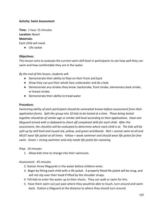 Activity: Swim Assessment 
 
Time:  ​1 hour 15 minutes 
Location: ​Beach 
Materials:  
Each child will need: 
● Life Jacket 
 
Objectives: 
This lesson aims to evaluate the current swim skill level in participants to see how well they can 
swim and how comfortable they are in the water.   
 
By the end of this lesson, students will: 
● Demonstrate their ability to float on their front and back 
● Show they can put their whole face underwater and do a bob 
● Demonstrate any strokes they know: backstroke, front stroke, elementary back stroke, 
or breast stroke. 
● Demonstrate their ability to tread water 
 
Procedure: 
Swimming ability of each participant should be somewhat known before assessment from their 
application forms.  Split the group into 10 kids to be tested at a time.  Those being tested 
together should be of similar age or similar skill level according to their applications.  Have one 
lifeguard armed with a clipboard to check off completed skills for each child.  After the 
assessment, the checklist will be evaluated to determine where each child is at.  The kids will be 
split up by skill level and issued red, yellow, and green wristbands.  Red = cannot swim at all and 
MUST wear life jacket at all times.  Yellow = weak swimmer and should wear life jacket for free 
swim.  Green = strong swimmer and only needs life jacket for canoeing.   
 
Prep:  10 minutes 
1. Allow kids time to change into their swimsuits. 
 
Assessment:  45 minutes 
2. Station three lifeguards in the water before children enter. 
3.  Begin by fitting each child with a life jacket.  A properly fitted life jacket will be snug, and 
will not slip over their head if lifted by the shoulder straps.   
4. Tell kids to enter the water up to their chests.  They can walk or swim for this. 
5.  Have them swim out just past where they would be able to touch, turn around and swim 
back.  Station a lifeguard at the distance to where they should turn around. 
137 
 