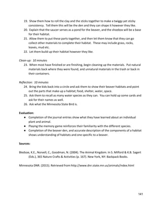 19.  Show them how to roll the clay and the sticks together to make a twiggy yet sticky 
consistency.  Tell them this will be the den and they can shape it however they like. 
20.  Explain that the saucer serves as a pond for the beaver, and the shoebox will be a base 
for their habitat. 
21.  Allow them to put these parts together, and then let them know that they can go 
collect other materials to complete their habitat.  These may include grass, rocks, 
leaves, mud etc. 
22.  Let them build up their habitat however they like. 
 
Clean‐up:  10 minutes 
23.  When most have finished or are finishing, begin cleaning up the materials.  Put natural 
materials back where they were found, and unnatural materials in the trash or back in 
their containers.   
 
Reflection:  10 minutes 
24.  Bring the kids back into a circle and ask them to show their beaver habitats and point 
out the parts that make up a habitat; food, shelter, water, space. 
25.  Ask them to recall as many water species as they can.  You can hold up some cards and 
ask for their names as well.   
26.  Ask what the Minnesota State Bird is.   
 
Evaluation: 
● Completion of the journal entries show what they have learned about an individual 
plant and animal. 
● Playing the memory game reinforces their familiarity with the different species.   
● Completion of the beaver den, and accurate description of the components of a habitat 
shows understanding of habitats and one specific to a beaver.   
 
Sources: 
 
Bledsoe, K.E., Norvell, C., Goodman, N. (2004). The Animal Kingdom. In S. Milford & K.B. Sagert  
(Eds.), 365 Nature Crafts & Activities (p. 167). New York, NY: Backpack Books.  
 
Minnesota DNR. (2015). Retrieved from ​http://www.dnr.state.mn.us/animals/index.html 
 
 
 
 
 
141 
 