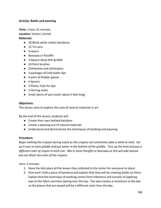 Activity: Batiks and weaving 
 
Time: ​1 hour 15 minutes 
Location: ​Visitor’s Center 
Materials:  
● 20 Blank white cotton bandanas 
● 12 Tin cans 
● Crayons 
● Beeswax or Paraffin 
● 3 Square deep‐dish griddle 
● 24 Paint brushes 
● Clothesline and clothespins 
● 3 packages of Cold water dye 
● 6 pairs of Rubber gloves 
● 6 Aprons 
● 3 Plastic Tubs for dye 
● 3 Stirring sticks 
● Small skeins of yarn (each about 5 feet long) 
 
Objectives: 
This lesson aims to explore the uses of natural materials in art.   
 
By the end of this lesson, students will: 
● Create their own batiked bandana 
● Create a weaving out of natural materials 
● Understand and demonstrate the techniques of batiking and weaving 
 
Procedure: 
Begin melting the crayons during snack as the crayons can sometimes take a while to melt.  Set 
up 4 cans in each griddle and put water in the bottom of the griddle.  Turn up the heat and put a 
different color of crayon in each can.  Mix in some Paraffin or beeswax as this will add volume 
but not dilute the color of the crayons.   
 
Intro: 5 minutes 
1. Have the kids place all the leaves they collected in the center for everyone to share. 
2. Give each child a piece of bandana and explain that they will be creating batiks on them. 
Explain that the technique of batiking comes from Indonesia and consists of applying 
wax to the fabric and then dyeing over the top.  The wax creates a resistance to the dye 
so the places that are waxed will be a different color than the dye.   
148 
 