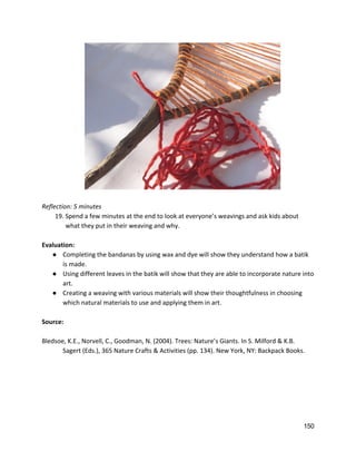  
 
Reflection: 5 minutes 
19. Spend a few minutes at the end to look at everyone’s weavings and ask kids about 
what they put in their weaving and why. 
 
Evaluation: 
● Completing the bandanas by using wax and dye will show they understand how a batik 
is made. 
● Using different leaves in the batik will show that they are able to incorporate nature into 
art. 
● Creating a weaving with various materials will show their thoughtfulness in choosing 
which natural materials to use and applying them in art.   
 
Source: 
 
Bledsoe, K.E., Norvell, C., Goodman, N. (2004). Trees: Nature’s Giants. In S. Milford & K.B.  
Sagert (Eds.), 365 Nature Crafts & Activities (pp. 134). New York, NY: Backpack Books.  
   
150 
 