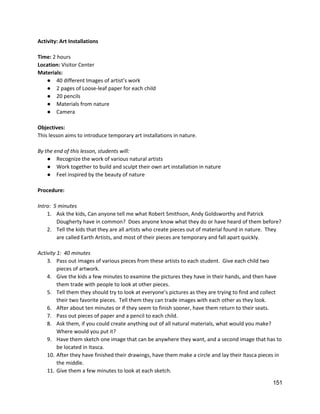 Activity: Art Installations 
 
Time: ​2 hours 
Location: ​Visitor Center 
Materials: 
● 40 different Images of artist’s work  
● 2 pages of Loose‐leaf paper for each child 
● 20 pencils 
● Materials from nature 
● Camera 
 
Objectives: 
This lesson aims to introduce temporary art installations in nature. 
 
By the end of this lesson, students will: 
● Recognize the work of various natural artists 
● Work together to build and sculpt their own art installation in nature 
● Feel inspired by the beauty of nature 
 
Procedure: 
 
Intro:  5 minutes 
1. Ask the kids, Can anyone tell me what Robert Smithson, Andy Goldsworthy and Patrick 
Dougherty have in common?  Does anyone know what they do or have heard of them before? 
2. Tell the kids that they are all artists who create pieces out of material found in nature.  They 
are called Earth Artists, and most of their pieces are temporary and fall apart quickly.   
 
Activity 1:  40 minutes 
3. Pass out images of various pieces from these artists to each student.  Give each child two 
pieces of artwork. 
4. Give the kids a few minutes to examine the pictures they have in their hands, and then have 
them trade with people to look at other pieces. 
5. Tell them they should try to look at everyone’s pictures as they are trying to find and collect 
their two favorite pieces.  Tell them they can trade images with each other as they look.   
6. After about ten minutes or if they seem to finish sooner, have them return to their seats. 
7. Pass out pieces of paper and a pencil to each child.   
8. Ask them, if you could create anything out of all natural materials, what would you make? 
Where would you put it? 
9. Have them sketch one image that can be anywhere they want, and a second image that has to 
be located in Itasca. 
10. After they have finished their drawings, have them make a circle and lay their Itasca pieces in 
the middle. 
11. Give them a few minutes to look at each sketch. 
151 
 