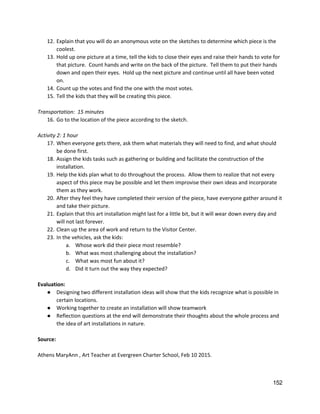 12. Explain that you will do an anonymous vote on the sketches to determine which piece is the 
coolest. 
13. Hold up one picture at a time, tell the kids to close their eyes and raise their hands to vote for 
that picture.  Count hands and write on the back of the picture.  Tell them to put their hands 
down and open their eyes.  Hold up the next picture and continue until all have been voted 
on. 
14. Count up the votes and find the one with the most votes. 
15. Tell the kids that they will be creating this piece.   
 
Transportation:  15 minutes 
16. Go to the location of the piece according to the sketch. 
 
Activity 2: 1 hour 
17. When everyone gets there, ask them what materials they will need to find, and what should 
be done first.   
18. Assign the kids tasks such as gathering or building and facilitate the construction of the 
installation.   
19. Help the kids plan what to do throughout the process.  Allow them to realize that not every 
aspect of this piece may be possible and let them improvise their own ideas and incorporate 
them as they work.   
20. After they feel they have completed their version of the piece, have everyone gather around it 
and take their picture. 
21. Explain that this art installation might last for a little bit, but it will wear down every day and 
will not last forever.   
22. Clean up the area of work and return to the Visitor Center. 
23. In the vehicles, ask the kids: 
a. Whose work did their piece most resemble?  
b. What was most challenging about the installation?   
c. What was most fun about it?   
d. Did it turn out the way they expected?  
 
Evaluation: 
● Designing two different installation ideas will show that the kids recognize what is possible in 
certain locations. 
● Working together to create an installation will show teamwork  
● Reflection questions at the end will demonstrate their thoughts about the whole process and 
the idea of art installations in nature.   
 
Source: 
 
Athens MaryAnn , Art Teacher at Evergreen Charter School, Feb 10 2015.   
 
   
152 
 