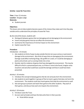 Activity:  Leave No Trace Intro 
 
Time: ​1 hour 15 minutes 
Location:  ​Douglas Lodge 
Materials:  
● Student journals 
 
Objectives: 
This lesson aims to help students become aware of the choices they make each time they play 
outside and to understand the principles of Leave No Trace.   
 
By the end of this lesson, students will: 
● Distinguish between games that are damaging and not damaging to the environment 
● Invent and play games that do not affect the environment 
● Summarize the importance of minimal impact on the environment 
● Explain Leave No Trace  
 
Procedure: 
Introduction:  15 minutes 
1. Ask students to think of ways to play outside that do not cause serious or permanent 
damage to the environment.  Also think of ways that are damaging to the environment. 
Damage could affect nonliving things, like graffiti on a wall, or it could be damaging to 
plants and animals such as carving initials into a tree.   
2. Outside, look for evidence of games that have damaged the environment.  This may be 
difficult to find in a preserved park area, so if there is none to be found, imagine some 
situations and ask what could have caused the damage and how it could have been 
prevented. 
 
Activity 1: 35 minutes 
3. Introduce the concept of playing games that do not seriously harm the environment.   
4. Ask students to work together in groups of five to invent a game that does not harm the 
environment.  The students could also invent games that help the environment as well. 
5. Ask each group to present and teach their game to the other students.  Play each of 
their games, and discuss how each one impacts the environment. 
 
Activity 2: 20 minutes  
6. Introduce Leave No Trace.  
7. Go over each principle and have the kids write them in their journals. 
● Know before you go 
153 
 