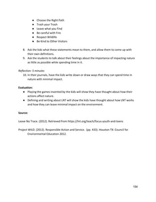 ● Choose the Right Path 
● Trash your Trash 
● Leave what you Find 
● Be careful with Fire 
● Respect Wildlife 
● Be Kind to Other Visitors 
 
8. Ask the kids what these statements mean to them, and allow them to come up with 
their own definitions.   
9. Ask the students to talk about their feelings about the importance of impacting nature 
as little as possible while spending time in it.   
 
Reflection: 5 minutes 
10. In their journals, have the kids write down or draw ways that they can spend time in 
nature with minimal impact.   
 
Evaluation: 
● Playing the games invented by the kids will show they have thought about how their 
actions affect nature. 
● Defining and writing about LNT will show the kids have thought about how LNT works 
and how they can leave minimal impact on the environment. 
 
Source: 
 
Leave No Trace. (2012). Retrieved from ​https://lnt.org/teach/focus‐youth‐and‐teens 
 
Project WILD. (2012). Responsible Action and Service.  (pp. 433). Houston TX: Council for  
Environmental Education 2012.  
 
 
 
   
154 
 