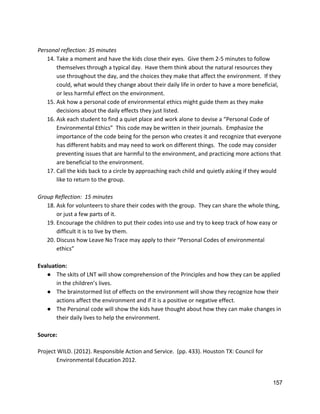  
Personal reflection: 35 minutes 
14. Take a moment and have the kids close their eyes.  Give them 2‐5 minutes to follow 
themselves through a typical day.  Have them think about the natural resources they 
use throughout the day, and the choices they make that affect the environment.  If they 
could, what would they change about their daily life in order to have a more beneficial, 
or less harmful effect on the environment.   
15. Ask how a personal code of environmental ethics might guide them as they make 
decisions about the daily effects they just listed.   
16. Ask each student to find a quiet place and work alone to devise a “Personal Code of 
Environmental Ethics”  This code may be written in their journals.  Emphasize the 
importance of the code being for the person who creates it and recognize that everyone 
has different habits and may need to work on different things.  The code may consider 
preventing issues that are harmful to the environment, and practicing more actions that 
are beneficial to the environment.   
17. Call the kids back to a circle by approaching each child and quietly asking if they would 
like to return to the group. 
 
Group Reflection:  15 minutes 
18. Ask for volunteers to share their codes with the group.  They can share the whole thing, 
or just a few parts of it.   
19. Encourage the children to put their codes into use and try to keep track of how easy or 
difficult it is to live by them.   
20. Discuss how Leave No Trace may apply to their “Personal Codes of environmental 
ethics” 
 
Evaluation: 
● The skits of LNT will show comprehension of the Principles and how they can be applied 
in the children’s lives. 
● The brainstormed list of effects on the environment will show they recognize how their 
actions affect the environment and if it is a positive or negative effect. 
● The Personal code will show the kids have thought about how they can make changes in 
their daily lives to help the environment.   
 
Source: 
 
Project WILD. (2012). Responsible Action and Service.  (pp. 433). Houston TX: Council for  
Environmental Education 2012.  
 
157 
 