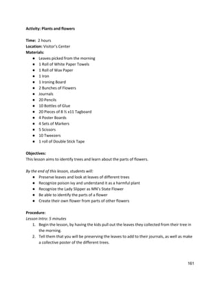 Activity: Plants and flowers 
 
Time: ​ 2 hours 
Location: ​Visitor’s Center 
Materials: 
● Leaves picked from the morning 
● 1 Roll of White Paper Towels 
● 1 Roll of Wax Paper 
● 1 Iron 
● 1 Ironing Board 
● 2 Bunches of Flowers 
● Journals 
● 20 Pencils 
● 10 Bottles of Glue 
● 20 Pieces of 8 ½ x11 Tagboard 
● 4 Poster Boards 
● 4 Sets of Markers 
● 5 Scissors 
● 10 Tweezers 
● 1 roll of Double Stick Tape 
 
Objectives: 
This lesson aims to identify trees and learn about the parts of flowers.   
 
By the end of this lesson, students will: 
● Preserve leaves and look at leaves of different trees 
● Recognize poison ivy and understand it as a harmful plant 
● Recognize the Lady Slipper as MN’s State Flower 
● Be able to identify the parts of a flower 
● Create their own flower from parts of other flowers 
 
Procedure: 
Lesson Intro: 5 minutes 
1. Begin the lesson, by having the kids pull out the leaves they collected from their tree in 
the morning. 
2. Tell them that you will be preserving the leaves to add to their journals, as well as make 
a collective poster of the different trees.  
161 
 