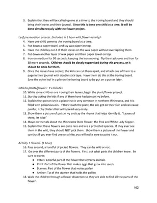 3. Explain that they will be called up one at a time to the ironing board and they should 
bring their leaves and their journal.  ​Since this is done one child at a time, it will be 
done simultaneously with the flower project.   
 
Leaf preservation process: (included in 1 hour with flower activity) 
4. Have one child come to the ironing board at a time.   
5. Put down a paper towel, and lay wax paper on top. 
6. Have the child lay out 2 of their leaves on the wax paper without overlapping them. 
7. Put down another layer of wax paper and then paper towel on top. 
8. Iron on medium for 30 seconds, keeping the iron moving.  flip the stack over and iron for 
30 more seconds.  ​Children should be closely supervised during this process, or it 
should be done for them. 
9. Once the leaves have cooled, the kids can cut them apart, and attach one of them to a 
page in their journal with double stick tape.  Have them do this at the ironing board. 
Save the other leaf in a pile on the ironing board to be put on a poster later.   
 
Intro to plants/flowers:  15 minutes 
10. While some children are ironing their leaves, begin the plant/flower project. 
11. Start by asking the kids if any of them have had poison ivy before. 
12. Explain that poison ivy is a plant that is very common in northern Minnesota, and it is 
filled with poisonous oils.  If they touch the plant, the oils get on their skin and can cause 
painful, itchy blisters that will spread very easily.   
13. Show them a picture of poison ivy and say the rhyme that helps identify it.  “Leaves of 
three, let it be”   
14. Move on the talk about the Minnesota State Flower, the Pink and White Lady Slipper.   
15. Explain that these flowers are quite rare and are a protected species.  If they ever see 
them in the wild, they should NOT pick them.  Show them a picture of the flower and 
say that if you ever find one on a hike, you will make sure to point it out.   
 
Activity 1 Flowers: (1 hour) 
16. Pass around, a handful of picked flowers.  They can be wild or not.  
17.  Go over the different parts of the flowers.  First, ask what parts the children know.  Be 
sure to cover: 
● Petals: Colorful part of the flower that attracts animals 
● Pistil: Part of the flower that makes eggs that grow into seeds  
● Stamen: Part of the flower that makes pollen 
● Anther: Tip of the stamen that holds the pollen 
18. Walk the children through a flower dissection so they are able to find all the parts of the 
flower.   
162 
 