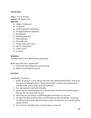 Activity: Birds 
 
Time: ​1  hour 15 minutes 
Location:  ​Dr. Robert’s Trail 
Materials: 
● 20 pairs of Binoculars  
● 10 Whistles 
● 10 Minnesota Bird Field Guides 
● 20 copies Birding list (attached) 
● 20 clipboards 
● 20 Birdhouse gourds 
● 10 Screwdrivers 
● 20 paintbrushes 
● Various acrylic paint colors 
● Pans for mixing paint 
● 1 skein of yarn 
● 2 scissors 
 
Objectives: 
This lesson aims to learn about birds by observation.   
 
By the end of this lesson, students will: 
● Create their own birdhouse to put up at home 
● Observe and identify bird species 
 
Procedure: 
 
Intro Birding:  10 minutes 
1. Gather the group in  a circle and ask how many have observed birds before?  How many 
have gone out looking for birds?  Explain that a birder is someone who watches birds 
and often keeps a list of all the birds they have seen.   
2. Pass out clipboards and the Bird Checklist.   
3. Explain that you will all be going out to look for birds.  Let them know that the quieter 
they are, the more birds they may see.   
4. Have them pair up and pass out bird field guides and whistles for each pair.   
5. Tell them that they should see how many birds they can find and identify.  One person 
should keep track of how many birds they see total, and they both can share the book to 
identify the bird.   
6. Once the bird is identified, they can write it down on their list 
165 
 