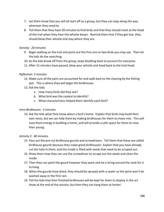 7. Let them know that you will all start off as a group, but they can stop along the way 
wherever they need to.   
8. Tell them that they have 20 minutes to find birds and that they should meet at the head 
of the trail when they hear the whistle blown.  Remind them that if they get lost, they 
should blow their whistle and stay where they are. 
 
Activity:  20 minutes 
9. Begin walking on the trail and point out the first one or two birds you may see.  Then let 
the kids do the searching. 
10. As the kids break off from the group, keep doubling back to account for everyone. 
11. After 15 minutes have passed, blow your whistle and head back to the trail‐head.   
 
Reflection: 5 minutes 
12. Make sure all the pairs are accounted for and walk back to the clearing by the fishing 
pier.  This is where they will begin the birdhouses. 
13. Ask the kids: 
a. How many birds did they see?   
b. What bird was the coolest to identify? 
c. What characteristics helped them identify each bird? 
 
Intro Birdhouses:  5 minutes 
14. Ask the kids what they know about a bird’s home.  Explain that birds may build their 
own nests, but we can help them by making birdhouses for them to move into.  This will 
save them energy in building a home, and will provide a safe space for them to raise 
their young. 
 
Activity 2:  40 minutes 
15. Pass out the pre‐cut birdhouse gourds and screwdrivers.  Tell them that these are called 
birdhouse gourds because they make great birdhouses!  Explain that you have already 
cut the hole in them, and the inside is filled with seeds that need to be scraped out.   
16. Show them how they can use the screwdriver to scrape out the seeds and clean the 
inside.   
17. Then they can paint the gourd however they want and tie a string around the neck for it 
to hang. 
18. When the gourds have dried, they should be sprayed with a sealer so the paint won’t be 
washed away in the first rain. 
19. Tell the kids that their finished birdhouses will be kept for them to display in the art 
show at the end of the session, but then they can hang them at home! 
 
166 
 