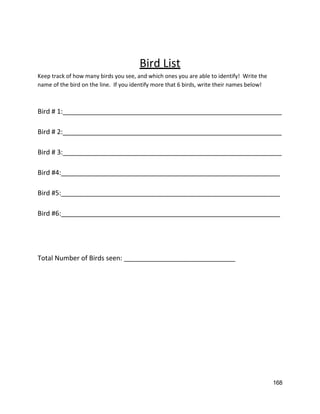  
 
Bird List 
Keep track of how many birds you see, and which ones you are able to identify!  Write the 
name of the bird on the line.  If you identify more that 6 birds, write their names below! 
 
 
Bird # 1:___________________________________________________________ 
 
Bird # 2:___________________________________________________________ 
 
Bird # 3:___________________________________________________________ 
 
Bird #4:___________________________________________________________ 
 
Bird #5:___________________________________________________________ 
 
Bird #6:___________________________________________________________ 
 
 
 
 
Total Number of Birds seen: ______________________________ 
 
 
 
 
 
 
 
   
168 
 