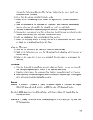 the next for the body, and the third for the legs.  Explain that the marks signify how 
wide their animal should be.   
21. Have them draw a real animal on the index cards 
22. Collect all the cards keeping heads, bodies, and legs separate.  Shuffle each of these 
piles. 
23. Walk around the circle and hold them out face down.  Have two other staff members 
take the other two piles, and let the  kids pick one card from each stack. 
24. Tell them that the cards they have just picked make up a new imaginary animal! 
25. Pass out their journals and have them write a story about their new animal and how the 
animals different body parts help them survive in its habitat. 
26. Ask a few kids to share their animal and one thing about it. 
27. Collect the imaginary animals by putting each one in an envelope with the child’s name 
on it so it can be displayed later in the art show.   
 
Wrap‐up:  20 minutes 
28. After this has finished up, it is time to go collect the animal tracks. 
29. Walk out to the locations and have the kids pull up their tracks along with the mason jar 
rim and the flag.   
30. Return to the Lodge after all have been collected.  Keep the tracks to be evaluated the 
next day.   
 
Evaluation: 
● Using the field guide to identify the animal tracks show that they can use one correctly 
and are beginning to recognize animals of the area and their tracks. 
● Drawing real animals on the notecards show that they know of animals from the area. 
● Creating a story about their imaginary animals shows that they can apply knowledge of 
other animals to create the traits of a new one.  
 
Sources: 
Bledsoe, K.E., Norvell, C., Goodman, N. (2004). The Animal Kingdom. In S. Milford & K.B. Sagert  
(Eds.), 365 Nature Crafts & Activities (p. 163). New York, NY: Backpack Books.  
 
Cornell, J. (1998). Learning is Fun. ​Sharing Nature with Children II ​(pp. 89). Nevada City, CA:  
Dawn Publications.  
 
Kowalski, K.M. (2000). The Nature of Life. The Everything Kids’ Nature Book (pp. 24). New York,  
NY: Scholastic Inc. 
 
 
171 
 