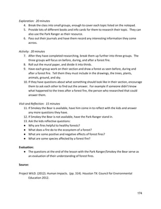 Exploration:  20 minutes 
4. Break the class into small groups, enough to cover each topic listed on the notepad. 
5. Provide lots of different books and info cards for them to research their topic.  They can 
also use the Park Ranger as their resource. 
6. Pass out their journals and have them record any interesting information they come 
across.   
 
Activity:  20 minutes 
7. After they have completed researching, break them up further into three groups.  The 
three groups will focus on before, during, and after a forest fire. 
8. Roll out the mural paper, and divide it into thirds.   
9. Have each group work on their section and draw a forest as seen before, during and 
after a forest fire.  Tell them they must include in the drawings, the trees, plants, 
animals, ground, and sky.   
10. If they have questions about what something should look like in their section, encourage 
them to ask each other to find out the answer.  For example if someone didn’t know 
what happened to the trees after a forest fire, the person who researched that could 
answer them.  
 
Visit and Reflection:  15 minutes 
11. If Smokey the Bear is available, have him come in to reflect with the kids and answer 
any more questions they have. 
12. If Smokey the Bear is not available, have the Park Ranger stand in. 
13. Ask the kids reflective questions: 
● Why are fires helpful to healthy forests? 
● What does a fire do to the ecosystem of a forest? 
● What are some positive and negative effects of forest fires? 
● What are some species affected by a forest fire?  
 
Evaluation: 
● The questions at the end of the lesson with the Park Ranger/Smokey the Bear serve as 
an evaluation of their understanding of forest fires. 
 
Source: 
 
Project WILD. (2012). Human Impacts.  (pp. 314). Houston TX: Council for Environmental  
Education 2012.   
 
   
174 
 