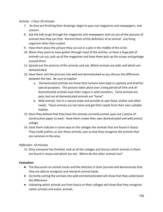 Activity:  1 hour 20 minutes 
7.  As they are finishing their drawings, begin to pass out magazines and newspapers, and 
scissors. 
8. Ask the kids to go through the magazines and newspapers and cut out all the pictures of 
animals that they can find.  Remind them of the definition of an animal:  any living 
organism other than a plant.   
9. Have them place the picture they cut out in a pile in the middle of the circle.   
10. When they seem to have gotten through most of the articles, or have a large pile of 
animals cut out, pick up all the magazines and have them pick up the scraps and garbage 
around them.   
11. Spread out the pictures of the animals and ask, Which animals are wild, and which are 
domesticated.   
12. Have them sort the pictures into wild and domesticated as you discuss the difference 
between the two.  Be sure to explain: 
a.  Domesticated animals are those that humans have kept in captivity and bred for 
special purposes.  This process takes place over a long period of time and all 
domesticated animals have their origins in wild ancestors.  Tame animals are 
pets, but not all domesticated animals are “tame”.   
b. Wild animals  live in a natural state and provide its own food, shelter and other 
needs.  These animals are not tame and get their needs from their own suitable 
habitat.   
13. Once they believe that they have the animals correctly sorted, pass out 2 pieces of 
construction paper to each.  Have them create their own domesticated and wild animal 
collage.   
14. Have them indicate in some way on the collages the animals that are found in Itasca. 
They could outline, or star these animals, just so that they recognize the animals that 
are common in the area.   
 
Reflection: 10 minutes 
15. Once everyone has finished, look at all the collages and discuss which animals in them 
are found in Itasca and which are not.  Where do the other animals live? 
 
Evaluation: 
● The discussion on animal tracks and the sketches in their journals will demonstrate that 
they are able to recognize and interpret animal tracks 
● Correctly sorting the animals into wild and domesticated will show that they understand 
the difference 
● Indicating which animals are from Itasca on their collages will show that they recognize 
native animals and exotic animals. 
176 
 