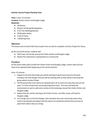 Activity: Service Project Planting Trees 
 
Time: ​1 hour 15 minutes 
Location: ​Visitor Center and Douglas Lodge 
Materials: 
● 20 Shovels 
● 20 pairs of kids gardening gloves 
● 5‐10 Tree Seedlings/bushes 
● 20 Wooden Stakes 
● 1 ball of Twine 
● 1 Watering Hose 
 
Objectives: 
This lesson aims to teach kids how to plant trees as well as complete a Service Project for Itasca.   
 
By the end of this lesson, students will: 
● Plant trees and shrubs around the Visitor Center and Douglas Lodge 
● Realize the importance in giving back to a community 
 
Procedure: 
As this lesson takes place at both the Visitor Center and Douglas Lodge, certain steps will not 
have to be repeated when beginning at the second location.   
 
Intro: 15 minutes 
1. Explain to the kids that today you will be working to plant some trees for the park. 
Introduce the Park Ranger that you will be working with as they will be instructing the 
group where to plant things.   
2. Tell the group that since Itasca has allowed them all to come out every day and use the 
park, it is time to help them out by planting these trees.  The trees will help the 
environment as well as add some variety to the landscape around the Visitor Center and 
Douglas Lodge.   
3. Explain that you will be starting at the Visitor Center, and after snack, will head to 
Douglas Lodge. 
4. Turn things over to the Park Ranger, who will place the trees and shrubs where they 
need to be planted and explain that the plants are all placed and the kids just have to 
plant them where they are sitting. 
 
 
 
179 
 