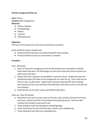 Activity: Campground Clean‐up 
 
Time: ​2 hours 
Location: ​Main Campground 
Materials: 
● 20 pairs of gloves 
● 6 Garbage Bags 
● 8 Rakes 
● 3 Shovels 
● 4 Wheelbarrows 
 
Objectives: 
This lesson aims to give back to the park by cleaning up campsites 
 
By the end of this lesson, students will: 
● Understand the importance of implementing LNT while camping 
● Practice methods to clean‐up and maintain a campsite 
 
Procedure: 
 
Intro:  20 minutes 
1. Upon arriving at the campground, have the kids briefly assess and explore to decide 
what needs to be done  The Park Ranger can also walk around with them and point out 
what needs to be done. 
2. Explain that these campsites are available for anyone to stay at.  People who stay here 
should think about LNT while at the campground, but many do not.  That is why you are 
there to clean‐up after them.  Explain that if everyone observed LNT while camping 
there would not have to be volunteers like themselves who had to come in and clean up 
the campsites. 
3. Break the kids up into work crews to get different jobs done. 
 
Clean‐up: 1 hour 40 minutes 
4. Divide them up to pick up trash, clean out fire pits, rake up sticks and leaves from main 
tent areas, and haul leaf litter to be dumped into bordering woods.  Have one staff 
member be the leader of each work crew. 
5. Those picking up trash will need gloves and garbage bags.   
6. Those cleaning out fire pits will need rakes, shovels, and a wheelbarrow. 
7. Those raking will need rakes and a wheelbarrows. 
181 
 