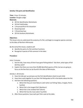 Activity: Fish parts and Identification 
 
Time: ​1 hour 15 minutes 
Location: ​Douglas Lodge 
Materials: 
● 20 Fish Identification Worksheets   
● 10 Fish Field Guides 
● 1 Preserved Perch for dissection 
● Dissecting tools 
● 1 Dissecting trays 
● 20 Fish Anatomy Worksheets 
 
Objectives: 
This lesson aims to understand the anatomy of a fish, and begin to recognize species common 
to the lakes of Northern Minnesota 
 
By the end of this lesson, students will: 
● Identify the parts of a fish and their functions 
● Recognize 6 species of fish common in the lakes 
 
Procedure: 
 
Intro: 5 minutes 
1. Ask the kids, how many of them have gone fishing before?  Ask them, what types of fish 
did they catch? 
2. Explain that there are more than 45,000 identified species of fish, but we are going to 
focus on the few that can be found in the lakes of Minnesota. 
 
Activity 1: 20 minutes 
3. Have the kids pair up and pass out the Fish Identification sheet to each child.   
4. Have them work together to use their fish field guides to fill in the blanks about the fish.   
5. Ask them the following questions: 
a. Which fish they are most likely to catch when out fishing? (Bass, Crappie, Perch, 
Sunfish) 
b. Which fish is the longest fish? (Northern) 
c. Which fish is the smallest fish? (Perch) 
d. Which fish has the most colors? (sunfish) 
6. After these questions, have each pair find a seat at the table.   
 
183 
 