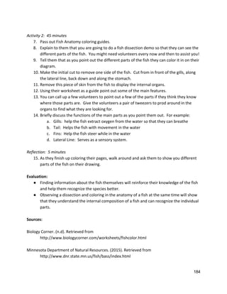  
Activity 2:  45 minutes 
7. Pass out Fish Anatomy coloring guides. 
8. Explain to them that you are going to do a fish dissection demo so that they can see the 
different parts of the fish.  You might need volunteers every now and then to assist you! 
9. Tell them that as you point out the different parts of the fish they can color it in on their 
diagram.   
10. Make the initial cut to remove one side of the fish.  Cut from in front of the gills, along 
the lateral line, back down and along the stomach. 
11. Remove this piece of skin from the fish to display the internal organs. 
12. Using their worksheet as a guide point out some of the main features. 
13. You can call up a few volunteers to point out a few of the parts if they think they know 
where those parts are.  Give the volunteers a pair of tweezers to prod around in the 
organs to find what they are looking for.   
14. Briefly discuss the functions of the main parts as you point them out.  For example: 
a. Gills:  help the fish extract oxygen from the water so that they can breathe 
b. Tail:  Helps the fish with movement in the water 
c. Fins:  Help the fish steer while in the water 
d. Lateral Line:  Serves as a sensory system.   
 
Reflection:  5 minutes 
15. As they finish up coloring their pages, walk around and ask them to show you different 
parts of the fish on their drawing.   
 
Evaluation: 
● Finding information about the fish themselves will reinforce their knowledge of the fish 
and help them recognize the species better. 
● Observing a dissection and coloring in the anatomy of a fish at the same time will show 
that they understand the internal composition of a fish and can recognize the individual 
parts.   
 
Sources: 
 
Biology Corner. (n.d). Retrieved from  
http://www.biologycorner.com/worksheets/fishcolor.html  
 
Minnesota Department of Natural Resources. (2015). Retrieved from  
http://www.dnr.state.mn.us/fish/bass/index.html 
 
184 
 