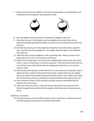 7. Demonstrate how to put a bobber on the line by pushing down on the top button, and 
threading the line through the top and bottom hooks. 
 
8. Pass out bobbers and assist the kids in putting their bobber on their line. 
9. Once they have put on the bobbers, pass out weights and ask what these are for. 
Explain that weights go below the bobber and help the hook and bait sink to where the 
fish swim.   
10. Demonstrate how to put on the weights by sliding the line into the groove along the 
side.  Assist the kids to put weights on.  The weights should sit about a foot above the 
end of the line.   
11.  After they have put their weights on, hold up a fishing hook.  Make sure they are all 
paying attention as this is very important and serious. 
12. Explain that a fishing hook is very sharp and is designed with a barb on the end so that 
once it is stuck in something it is very hard to pull out.  Tell them that this little hook can 
cause serious injury and it should never be swinging around freely or come close to 
anyone’s head.   
13. Demonstrate what casting is and tell them that it is very important to keep their hook in 
sight at all times, and know where their hook is going.  Explain that if you are walking 
around, be aware of the people fishing and keep their distance when others are casting. 
On the other hand, if they are casting, they should look behind them before they cast.  
14. Give a handful of hooks to each counselor and walk around to individually help the 
students tie on their hooks.   
15.  Once their hooks are tied on, show them how to secure their hook onto one of the 
bottom line guide hooks and reel the line taught so their hook does not swing around 
freely.   
 
Reflection:  10 minutes 
16. Ask them to point out to you different parts on their rod and reel.  Include parts of the 
actual fishing pole and the parts they attached themselves.   
 
 
 
190 
 