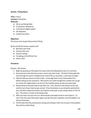Activity:  Fishing Basics 
 
Time: ​2 hours 
Location: ​Fishing Pier 
Materials: 
● 20 set up Fishing Poles 
● 5 Containers Waxworms 
● 5 Containers Nightcrawlers 
● 20 Lifejackets 
● needle nose pliers 
 
Objectives: 
This lesson aims to give kids practice fishing.  
 
By the end of this lesson, students will: 
● Bait their own hook 
● Practice their cast 
● Practice reeling 
● Try taking a fish off their line 
● Catch a fish! 
 
Procedure: 
 
Practice:  40 minutes 
1. Begin by passing out life jackets for every child and helping them put it on correctly. 
2. Demonstrate to the kids how to put a worm onto their hook.  Tell them if they poke the 
hook through the worm multiple times, kind of like an accordion, it will stay on longer.   
3. Help the kids put worms on their hooks.  Encourage them to try it themselves first 
before asking you for assistance.  Wax worms are small enough that a whole one can go 
on a hook, but nightcrawlers can be cut into multiple pieces as they are quite large.   
4. Demonstrate to the kids how to cast their line.  Put a thumb on the button of the reel, 
and the rest of your hand wraps around.  Press the button as you bring the pole behind 
you, and then release the button, but hold on to the pole as you swing it back in front of 
you.  The action is similar to throwing a ball.  
5. After you have cast your line out, demonstrate and explain how to reel it back in.  To 
reel in the line, press the button again and spin the lever clockwise until the bobber is at 
the tip of the pole. 
6. Tell the kids that they will practice casting and reeling in their line at least 5 times before 
they will try really fishing.   
192 
 