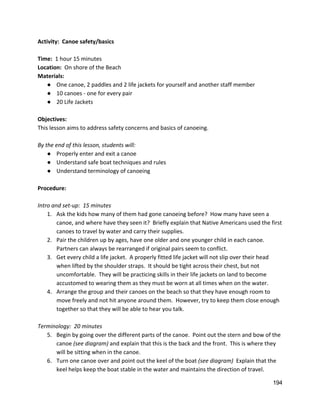 Activity:  Canoe safety/basics 
 
Time:  ​1 hour 15 minutes 
Location:  ​On shore of the Beach 
Materials:  
● One canoe, 2 paddles and 2 life jackets for yourself and another staff member 
● 10 canoes ‐ one for every pair  
● 20 Life Jackets 
 
Objectives: 
This lesson aims to address safety concerns and basics of canoeing.   
 
By the end of this lesson, students will: 
● Properly enter and exit a canoe 
● Understand safe boat techniques and rules 
● Understand terminology of canoeing 
 
Procedure: 
 
Intro and set‐up:  15 minutes 
1. Ask the kids how many of them had gone canoeing before?  How many have seen a 
canoe, and where have they seen it?  Briefly explain that Native Americans used the first 
canoes to travel by water and carry their supplies.   
2. Pair the children up by ages, have one older and one younger child in each canoe. 
Partners can always be rearranged if original pairs seem to conflict.   
3. Get every child a life jacket.  A properly fitted life jacket will not slip over their head 
when lifted by the shoulder straps.  It should be tight across their chest, but not 
uncomfortable.  They will be practicing skills in their life jackets on land to become 
accustomed to wearing them as they must be worn at all times when on the water.   
4. Arrange the group and their canoes on the beach so that they have enough room to 
move freely and not hit anyone around them.  However, try to keep them close enough 
together so that they will be able to hear you talk.   
 
Terminology:  20 minutes 
5. Begin by going over the different parts of the canoe.  Point out the stern and bow of the 
canoe ​(see diagram)​ and explain that this is the back and the front.  This is where they 
will be sitting when in the canoe.   
6. Turn one canoe over and point out the keel of the boat ​(see diagram) ​ Explain that the 
keel helps keep the boat stable in the water and maintains the direction of travel.   
194 
 