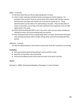  
Safety:  15 minutes 
14. Ask them what they can tell you about being safe in a canoe. 
15. Listen to their responses and demonstrate consequences of each response.  For 
example if they say don’t stand up, demonstrate with another staff member how the 
boat becomes very tippy and may flip over if one person stands up in it.  These 
demonstrations can be made as fun and exciting as you dare.  They can take place on 
land or in the water, just as long as the kids understand how important it is to consider 
safety while in the canoe.   
16. While demonstrating what NOT to do in the canoe, make sure you cover; standing up, 
rocking the canoe, and communicating with your partner. 
17. After showing the kids all that could go badly while in a canoe, demonstrate the proper 
safe canoeing techniques which includes sitting calmly, and communicating with their 
partner.   
 
Reflection:  5 minutes 
18. After the demonstrations, ask the kids to recall some of the do’s and don’ts of canoeing.   
 
Evaluation: 
● Kids must properly demonstrate getting in and out of their canoe.  
● Recall the crucial safety rules of canoeing. 
● Point out the different parts of the canoe and refer to the terms correctly.   
 
Source: 
 
Bunting, C.J. (2006). ​Canoeing and Kayaking. ​Champaign, IL: Human Kinetics​.   
  
 
   
196 
 